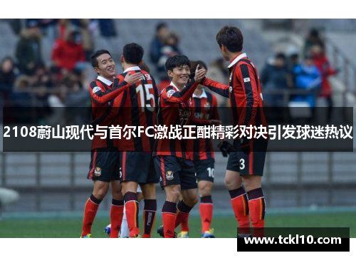 2108蔚山现代与首尔FC激战正酣精彩对决引发球迷热议