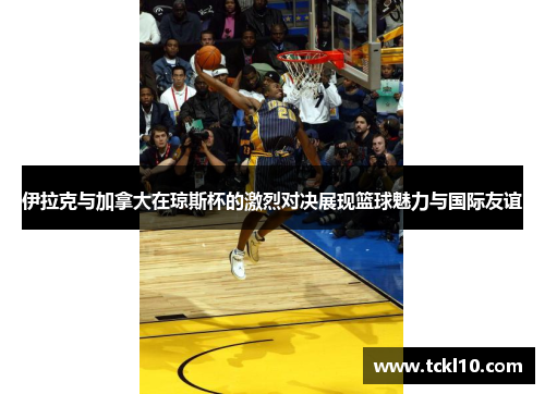 伊拉克与加拿大在琼斯杯的激烈对决展现篮球魅力与国际友谊